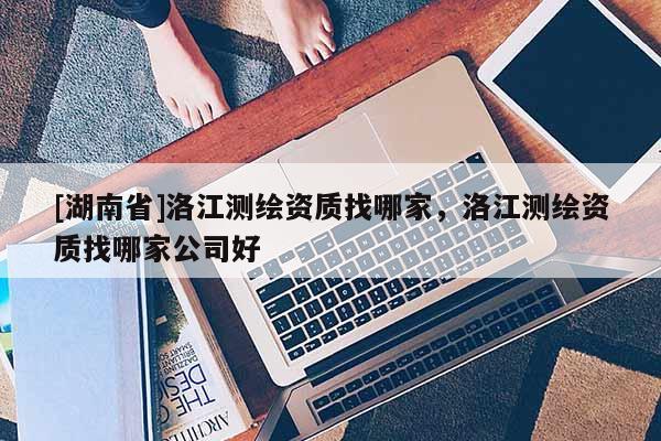 [湖南省]洛江测绘资质找哪家，洛江测绘资质找哪家公司好