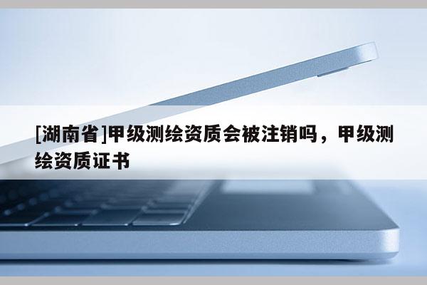 [湖南省]甲级测绘资质会被注销吗，甲级测绘资质证书