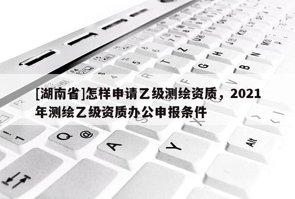 [湖南省]怎样申请乙级测绘资质，2021年测绘乙级资质办公申报条件