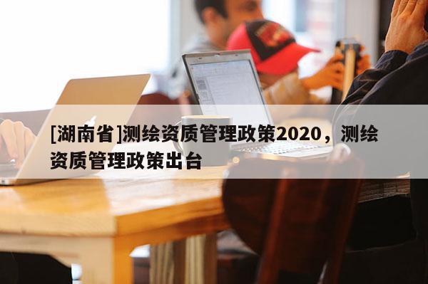 [湖南省]测绘资质管理政策2020，测绘资质管理政策出台