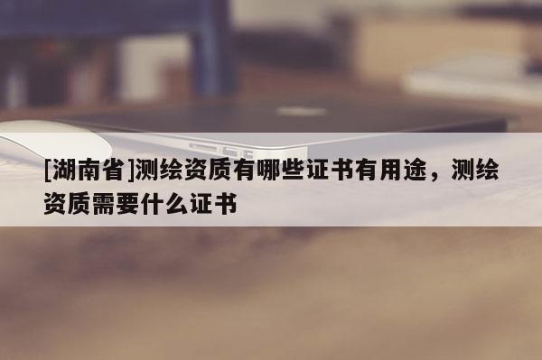 [湖南省]测绘资质有哪些证书有用途，测绘资质需要什么证书