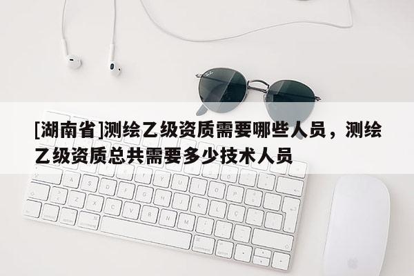 [湖南省]测绘乙级资质需要哪些人员，测绘乙级资质总共需要多少技术人员