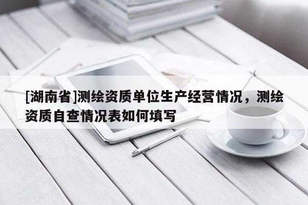 [湖南省]测绘资质单位生产经营情况，测绘资质自查情况表如何填写