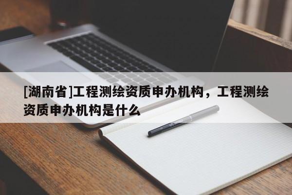 [湖南省]工程测绘资质申办机构，工程测绘资质申办机构是什么