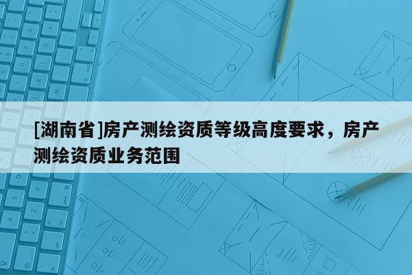 [湖南省]房产测绘资质等级高度要求，房产测绘资质业务范围