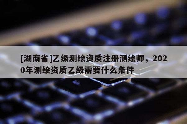 [湖南省]乙级测绘资质注册测绘师，2020年测绘资质乙级需要什么条件