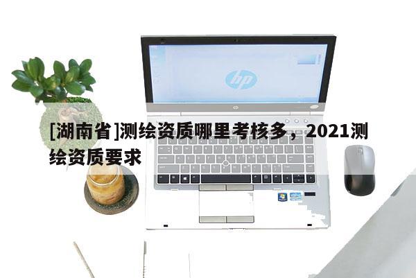 [湖南省]测绘资质哪里考核多，2021测绘资质要求