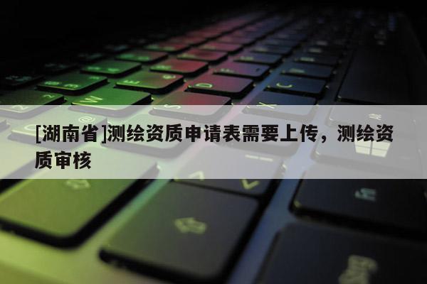 [湖南省]测绘资质申请表需要上传，测绘资质审核