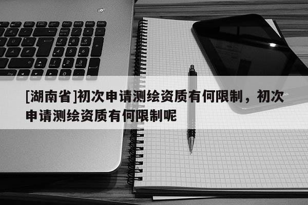 [湖南省]初次申请测绘资质有何限制，初次申请测绘资质有何限制呢