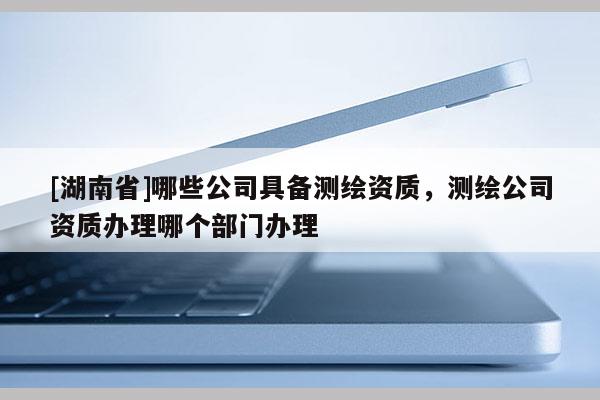 [湖南省]哪些公司具备测绘资质，测绘公司资质办理哪个部门办理