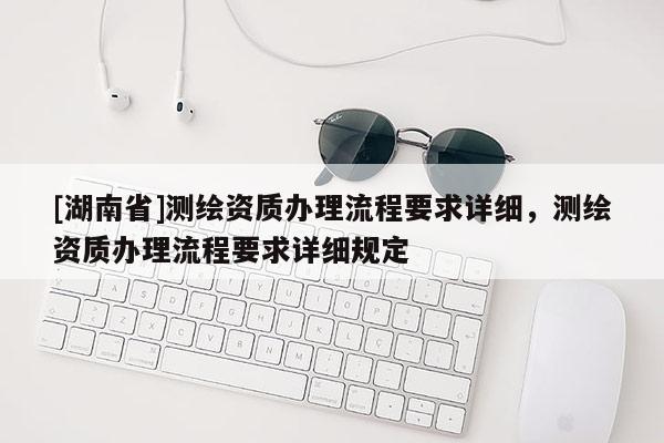 [湖南省]测绘资质办理流程要求详细，测绘资质办理流程要求详细规定