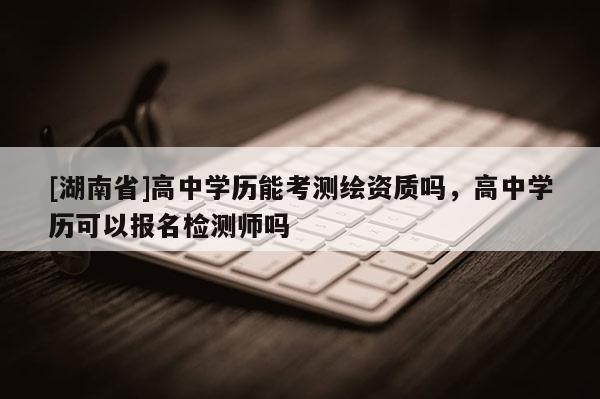 [湖南省]高中学历能考测绘资质吗，高中学历可以报名检测师吗
