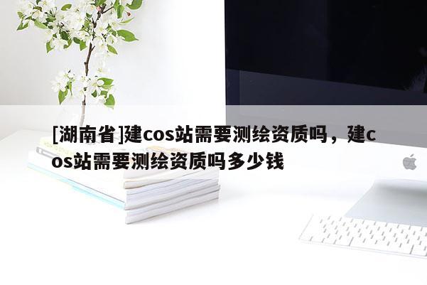 [湖南省]建cos站需要测绘资质吗，建cos站需要测绘资质吗多少钱