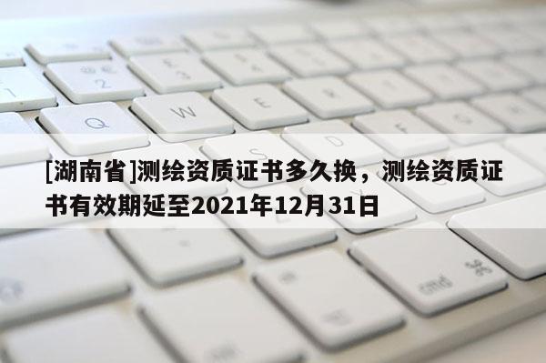 [湖南省]测绘资质证书多久换，测绘资质证书有效期延至2021年12月31日