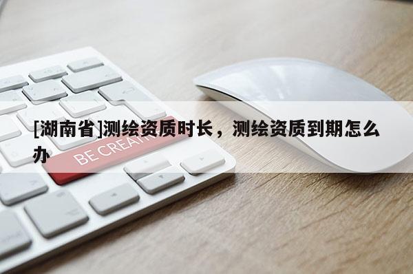 [湖南省]测绘资质时长，测绘资质到期怎么办
