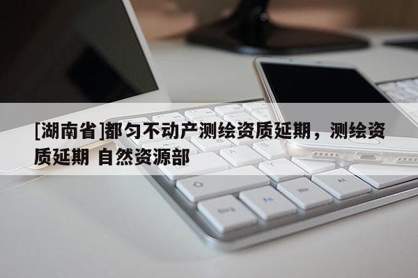 [湖南省]都匀不动产测绘资质延期，测绘资质延期 自然资源部