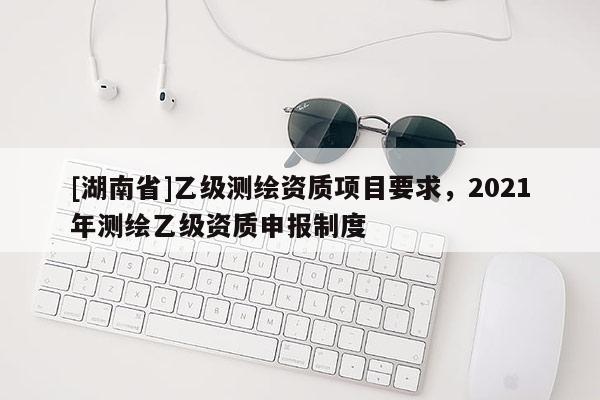 [湖南省]乙级测绘资质项目要求，2021年测绘乙级资质申报制度