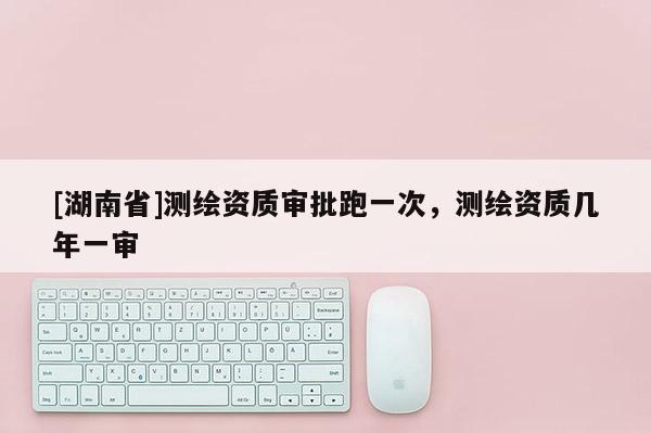 [湖南省]测绘资质审批跑一次，测绘资质几年一审