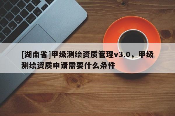 [湖南省]甲级测绘资质管理v3.0，甲级测绘资质申请需要什么条件