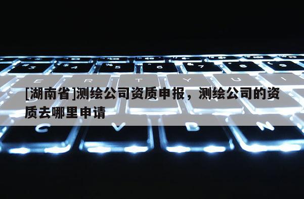 [湖南省]测绘公司资质申报，测绘公司的资质去哪里申请