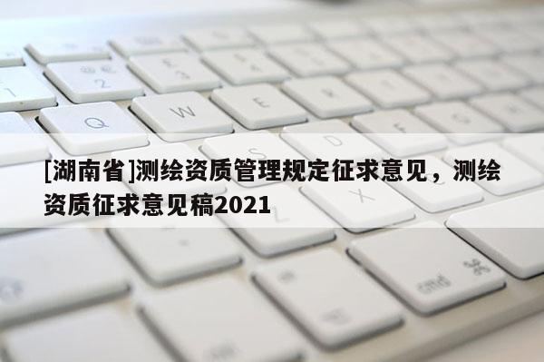 [湖南省]测绘资质管理规定征求意见，测绘资质征求意见稿2021