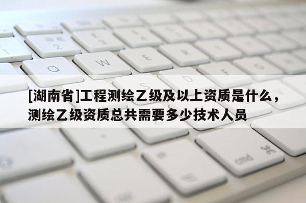 [湖南省]工程测绘乙级及以上资质是什么，测绘乙级资质总共需要多少技术人员