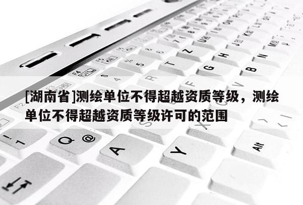 [湖南省]测绘单位不得超越资质等级，测绘单位不得超越资质等级许可的范围