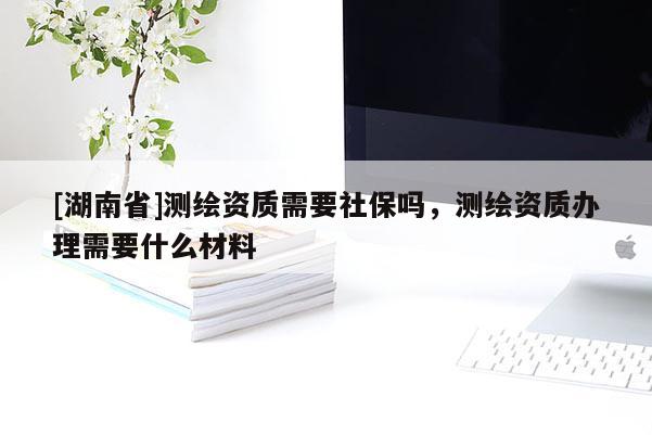 [湖南省]测绘资质需要社保吗，测绘资质办理需要什么材料