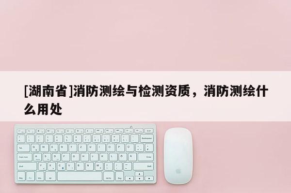 [湖南省]消防测绘与检测资质，消防测绘什么用处