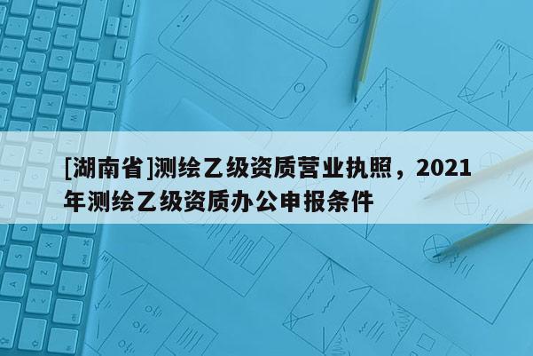 [湖南省]测绘乙级资质营业执照，2021年测绘乙级资质办公申报条件