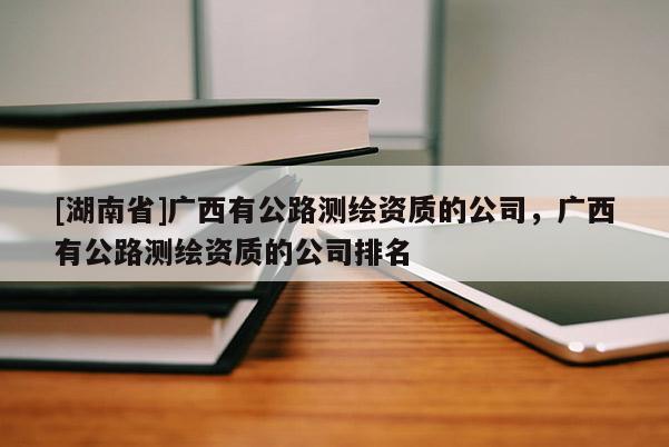[湖南省]广西有公路测绘资质的公司，广西有公路测绘资质的公司排名
