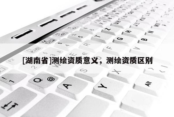 [湖南省]测绘资质意义，测绘资质区别