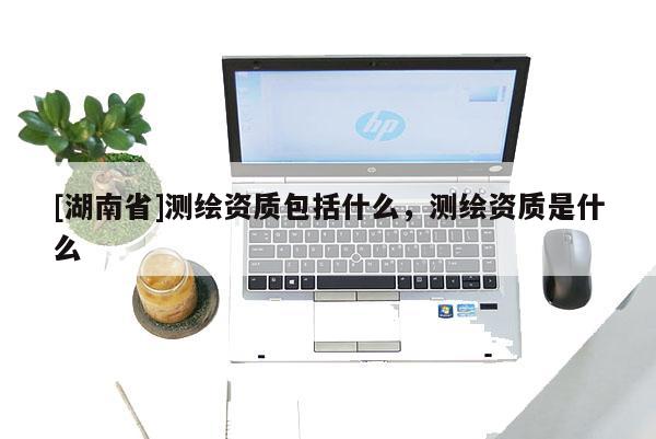 [湖南省]测绘资质包括什么，测绘资质是什么