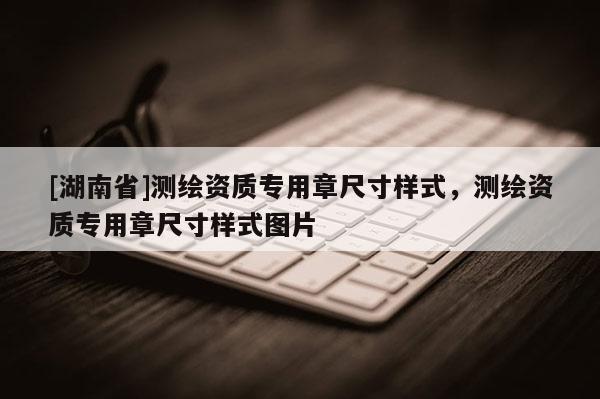 [湖南省]测绘资质专用章尺寸样式，测绘资质专用章尺寸样式图片