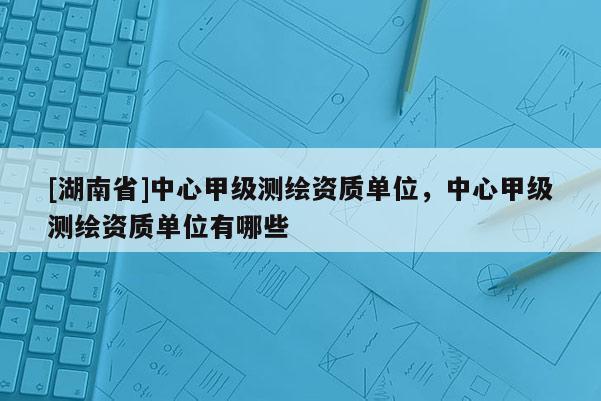 [湖南省]中心甲级测绘资质单位，中心甲级测绘资质单位有哪些