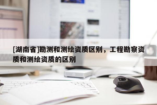 [湖南省]勘测和测绘资质区别，工程勘察资质和测绘资质的区别
