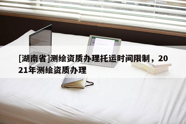 [湖南省]测绘资质办理托运时间限制，2021年测绘资质办理