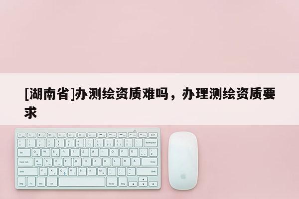 [湖南省]办测绘资质难吗，办理测绘资质要求