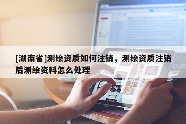 [湖南省]测绘资质如何注销，测绘资质注销后测绘资料怎么处理
