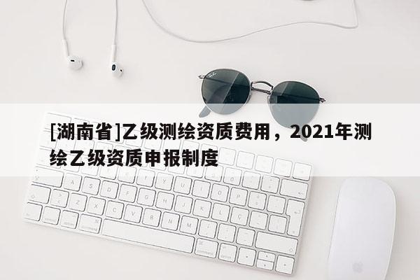 [湖南省]乙级测绘资质费用，2021年测绘乙级资质申报制度