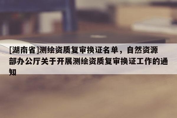 [湖南省]测绘资质复审换证名单，自然资源部办公厅关于开展测绘资质复审换证工作的通知