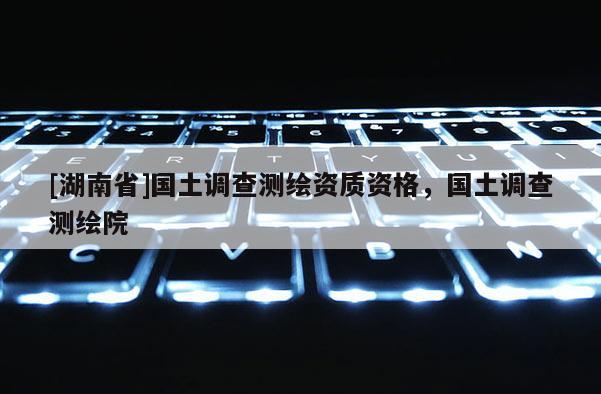 [湖南省]国土调查测绘资质资格，国土调查测绘院