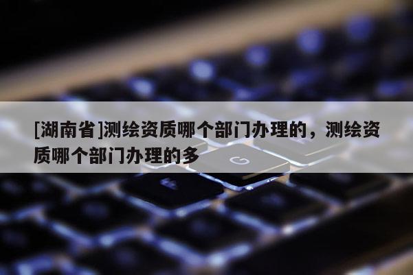 [湖南省]测绘资质哪个部门办理的，测绘资质哪个部门办理的多