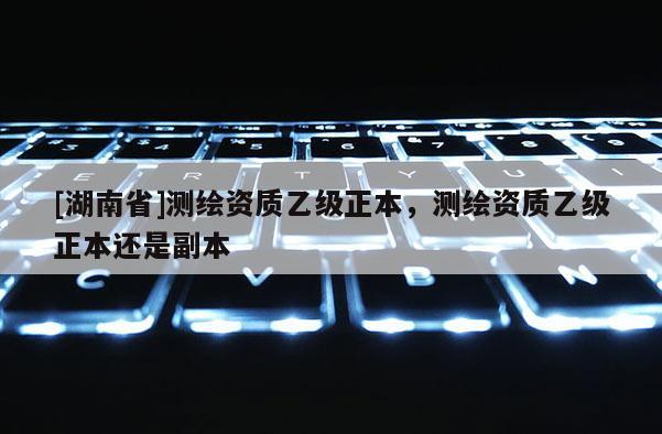 [湖南省]测绘资质乙级正本，测绘资质乙级正本还是副本