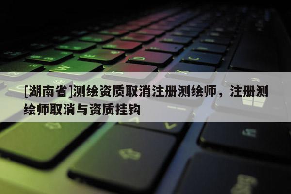 [湖南省]测绘资质取消注册测绘师，注册测绘师取消与资质挂钩