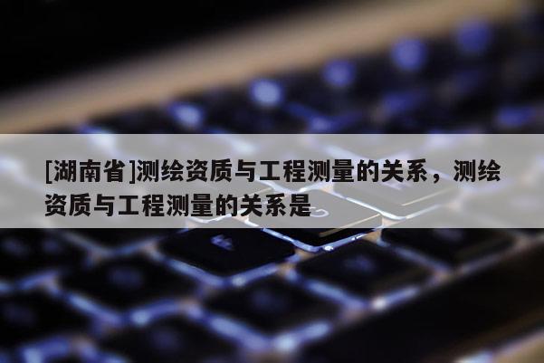 [湖南省]测绘资质与工程测量的关系，测绘资质与工程测量的关系是