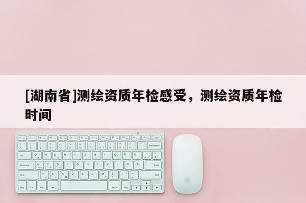 [湖南省]测绘资质年检感受，测绘资质年检时间