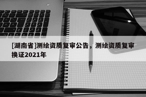 [湖南省]测绘资质复审公告，测绘资质复审换证2021年