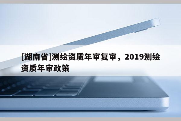 [湖南省]测绘资质年审复审，2019测绘资质年审政策