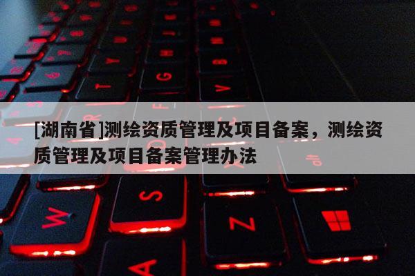 [湖南省]测绘资质管理及项目备案，测绘资质管理及项目备案管理办法